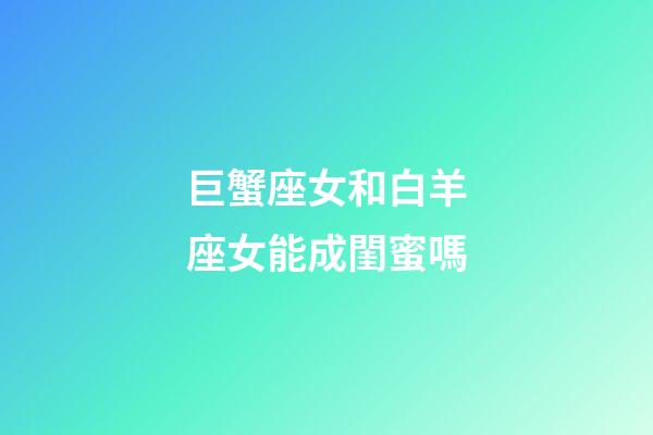 巨蟹座女和白羊座女能成閨蜜嗎-第1張-星座運勢-玄機派