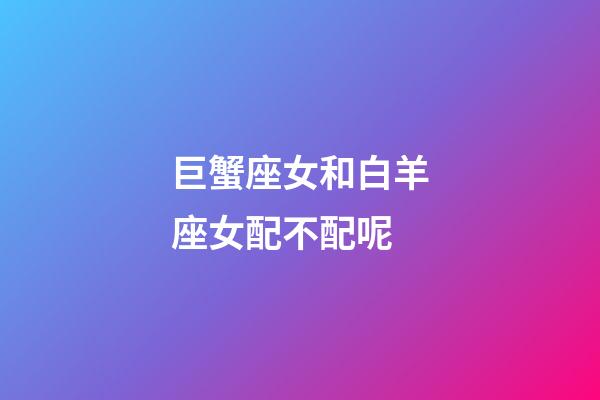 巨蟹座女和白羊座女配不配呢-第1張-星座運(yùn)勢(shì)-玄機(jī)派