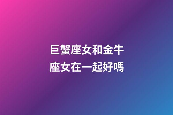 巨蟹座女和金牛座女在一起好嗎-第1張-星座運勢-玄機派
