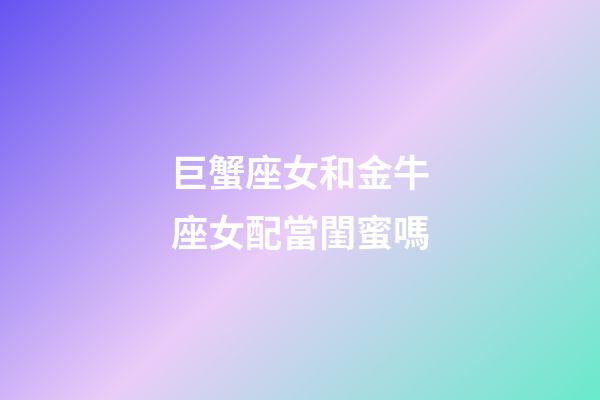 巨蟹座女和金牛座女配當閨蜜嗎-第1張-星座運勢-玄機派