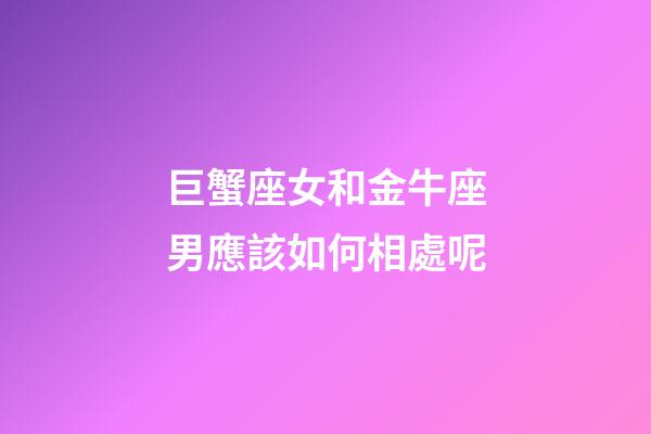 巨蟹座女和金牛座男應該如何相處呢-第1張-星座運勢-玄機派