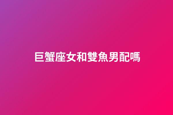 巨蟹座女和雙魚男配嗎-第1張-星座運勢-玄機派