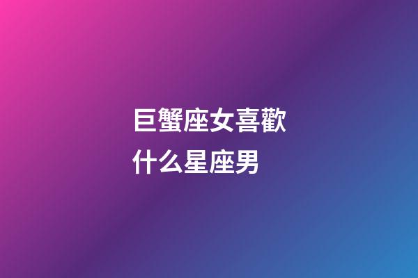 巨蟹座女喜歡什么星座男-第1張-星座運(yùn)勢-玄機(jī)派
