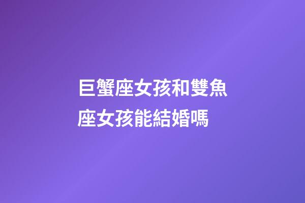 巨蟹座女孩和雙魚座女孩能結婚嗎-第1張-星座運勢-玄機派