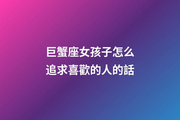 巨蟹座女孩子怎么追求喜歡的人的話-第1張-星座運勢-玄機派