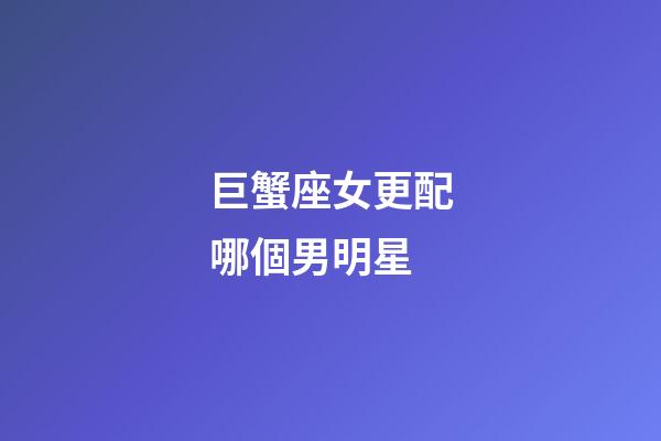 巨蟹座女更配哪個男明星-第1張-星座運勢-玄機派