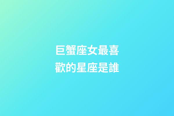 巨蟹座女最喜歡的星座是誰-第1張-星座運(yùn)勢-玄機(jī)派