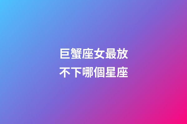 巨蟹座女最放不下哪個星座-第1張-星座運勢-玄機派