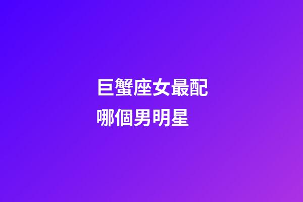 巨蟹座女最配哪個男明星-第1張-星座運勢-玄機派