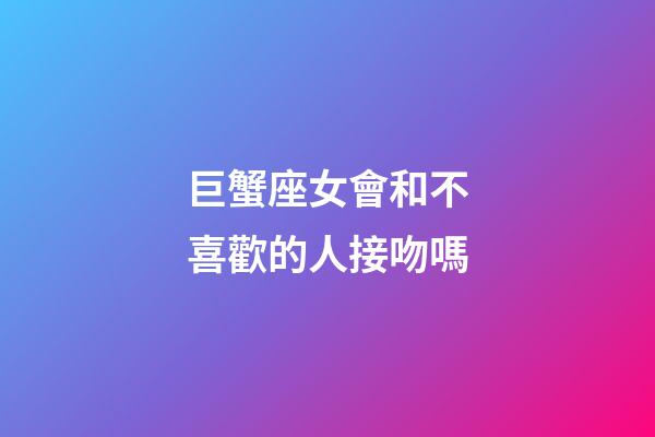 巨蟹座女會和不喜歡的人接吻嗎-第1張-星座運勢-玄機派