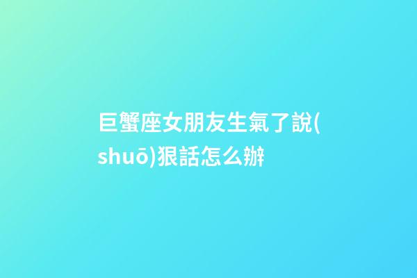 巨蟹座女朋友生氣了說(shuō)狠話怎么辦-第1張-星座運(yùn)勢(shì)-玄機(jī)派