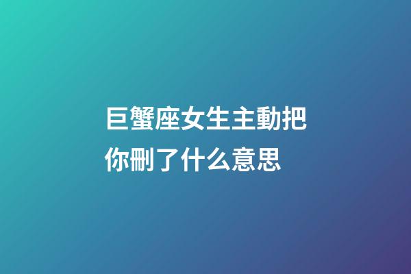 巨蟹座女生主動把你刪了什么意思-第1張-星座運勢-玄機派
