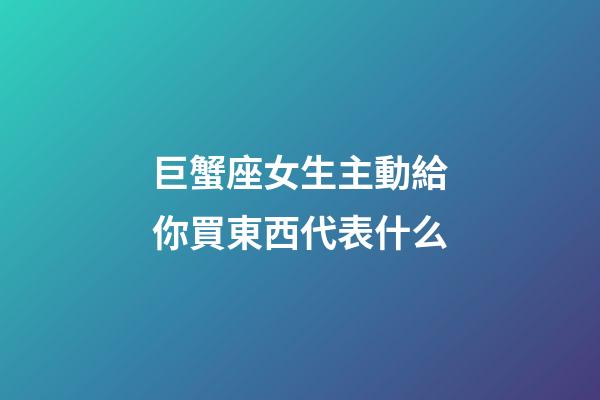 巨蟹座女生主動給你買東西代表什么-第1張-星座運勢-玄機派