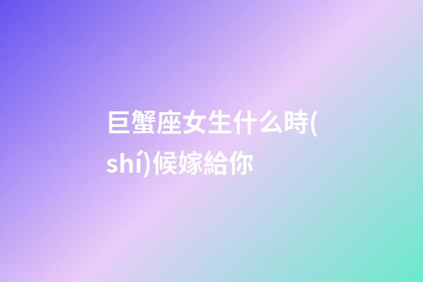 巨蟹座女生什么時(shí)候嫁給你-第1張-星座運(yùn)勢-玄機(jī)派