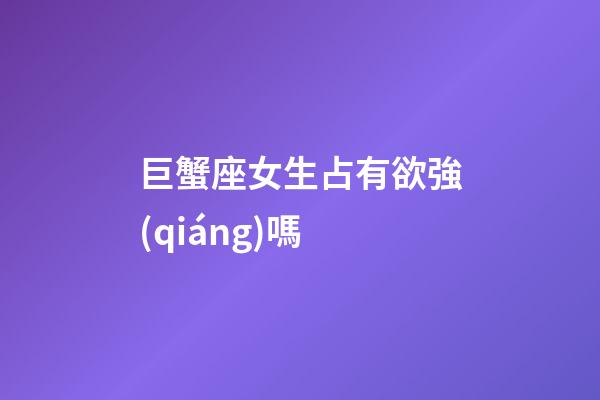 巨蟹座女生占有欲強(qiáng)嗎
