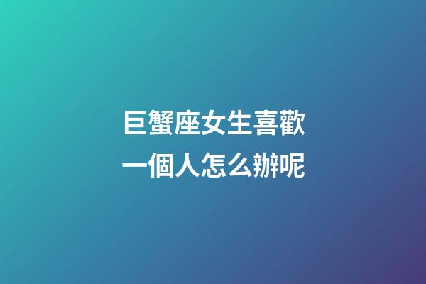 巨蟹座女生喜歡一個人怎么辦呢-第1張-星座運勢-玄機派