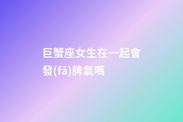 巨蟹座女生在一起會發(fā)脾氣嗎-第1張-星座運勢-玄機派
