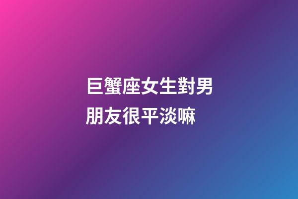 巨蟹座女生對男朋友很平淡嘛-第1張-星座運勢-玄機(jī)派