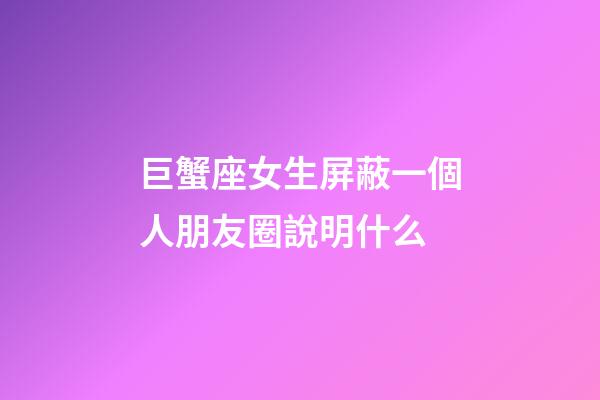 巨蟹座女生屏蔽一個人朋友圈說明什么-第1張-星座運勢-玄機派