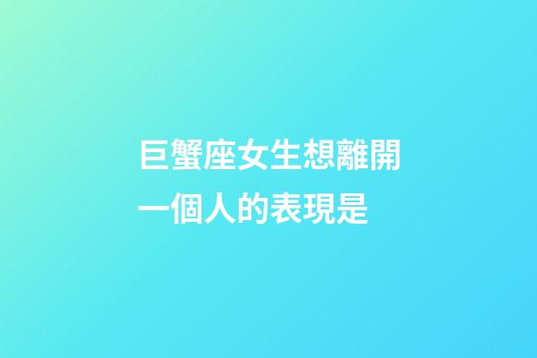巨蟹座女生想離開一個人的表現是-第1張-星座運勢-玄機派