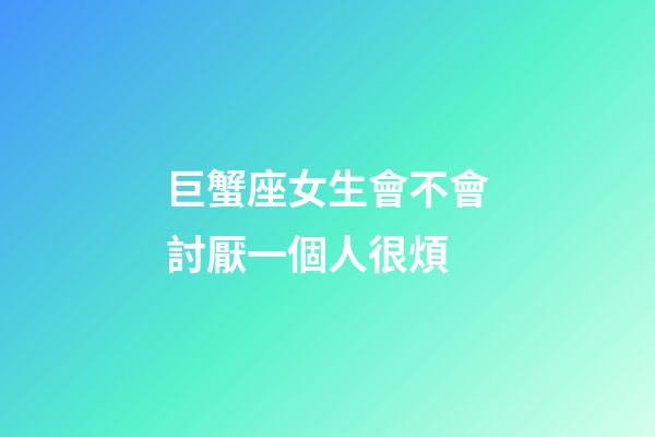 巨蟹座女生會不會討厭一個人很煩-第1張-星座運勢-玄機派