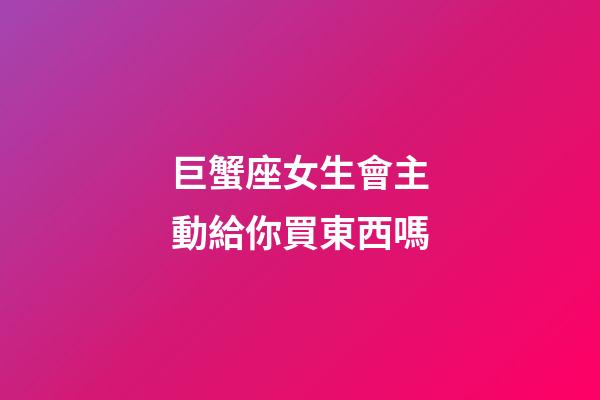 巨蟹座女生會主動給你買東西嗎-第1張-星座運勢-玄機派