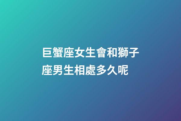 巨蟹座女生會和獅子座男生相處多久呢-第1張-星座運勢-玄機派