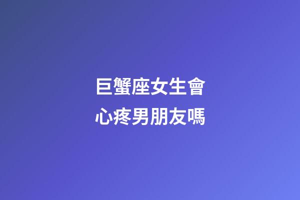 巨蟹座女生會心疼男朋友嗎-第1張-星座運勢-玄機派