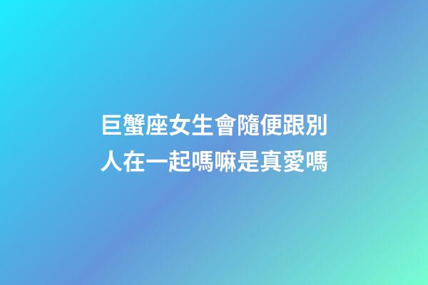 巨蟹座女生會隨便跟別人在一起嗎嘛是真愛嗎-第1張-星座運勢-玄機派