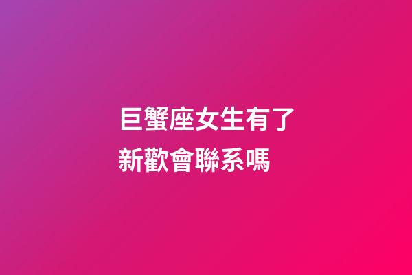 巨蟹座女生有了新歡會聯系嗎