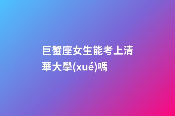 巨蟹座女生能考上清華大學(xué)嗎