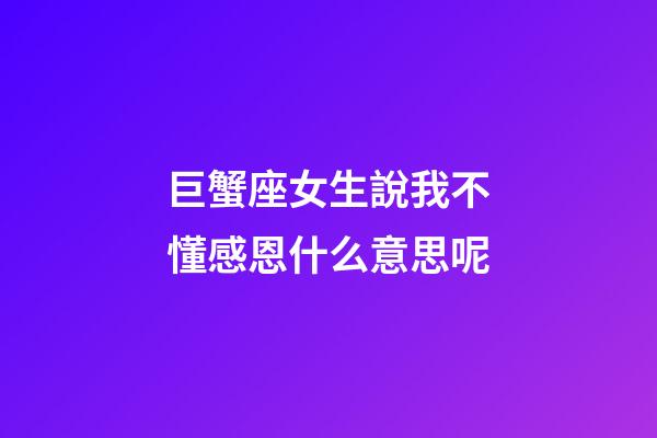 巨蟹座女生說我不懂感恩什么意思呢