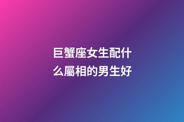 巨蟹座女生配什么屬相的男生好-第1張-星座運勢-玄機派