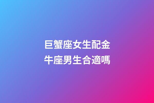 巨蟹座女生配金牛座男生合適嗎-第1張-星座運勢-玄機派