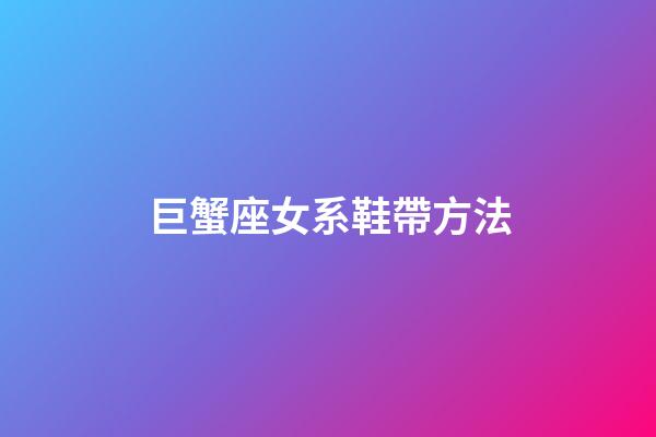巨蟹座女系鞋帶方法-第1張-星座運勢-玄機派