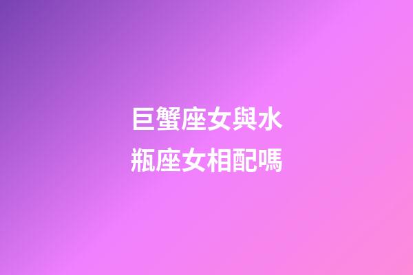 巨蟹座女與水瓶座女相配嗎-第1張-星座運勢-玄機派