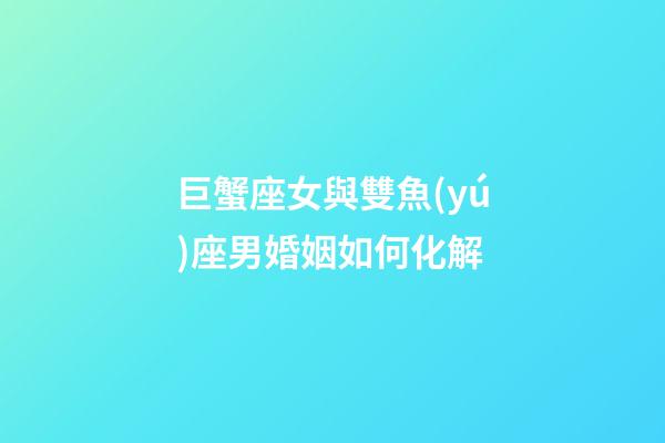 巨蟹座女與雙魚(yú)座男婚姻如何化解-第1張-星座運(yùn)勢(shì)-玄機(jī)派