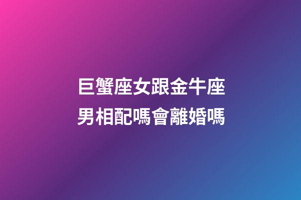 巨蟹座女跟金牛座男相配嗎會離婚嗎-第1張-星座運勢-玄機派
