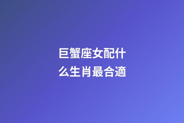 巨蟹座女配什么生肖最合適-第1張-星座運勢-玄機派