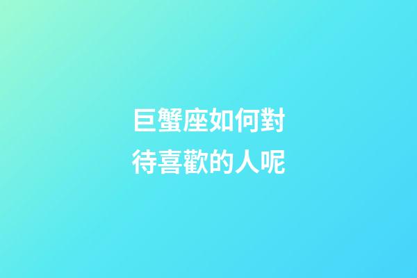 巨蟹座如何對待喜歡的人呢-第1張-星座運勢-玄機派