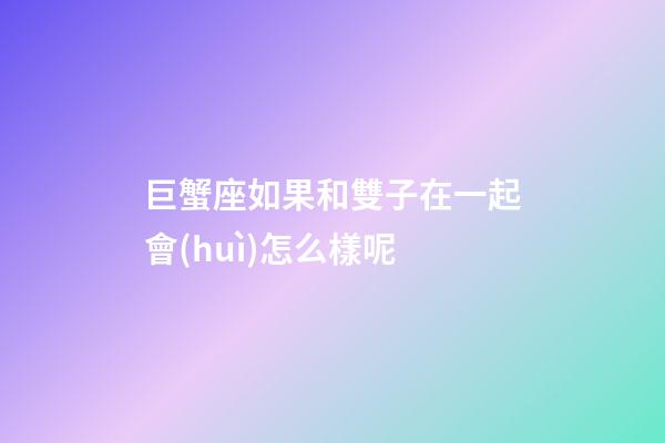 巨蟹座如果和雙子在一起會(huì)怎么樣呢-第1張-星座運(yùn)勢-玄機(jī)派