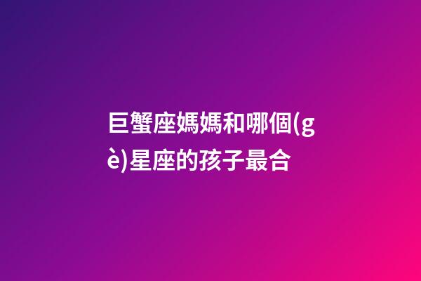 巨蟹座媽媽和哪個(gè)星座的孩子最合-第1張-星座運(yùn)勢-玄機(jī)派