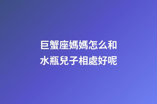 巨蟹座媽媽怎么和水瓶兒子相處好呢-第1張-星座運勢-玄機派