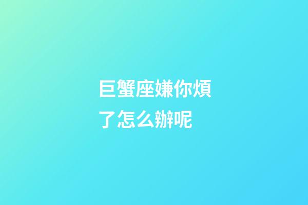 巨蟹座嫌你煩了怎么辦呢-第1張-星座運勢-玄機派