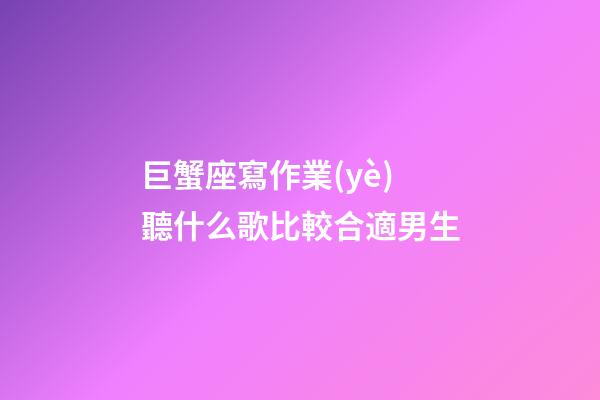 巨蟹座寫作業(yè)聽什么歌比較合適男生
