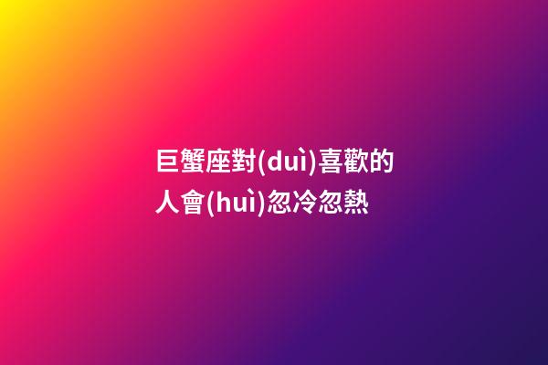 巨蟹座對(duì)喜歡的人會(huì)忽冷忽熱-第1張-星座運(yùn)勢(shì)-玄機(jī)派