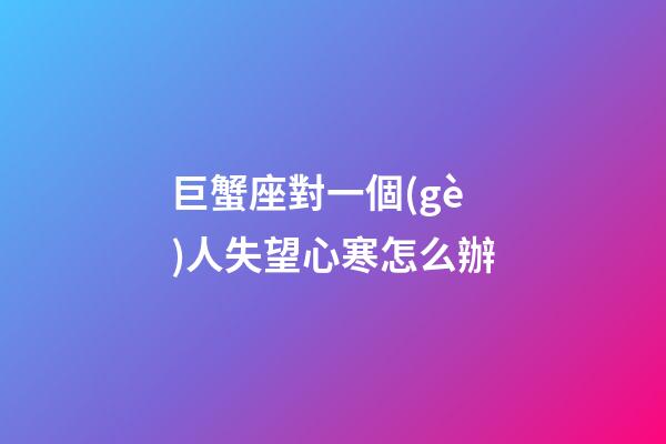 巨蟹座對一個(gè)人失望心寒怎么辦-第1張-星座運(yùn)勢-玄機(jī)派