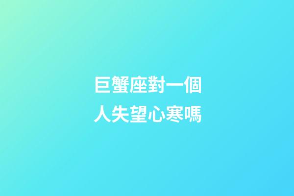 巨蟹座對一個人失望心寒嗎-第1張-星座運勢-玄機派
