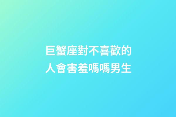 巨蟹座對不喜歡的人會害羞嗎嗎男生-第1張-星座運勢-玄機派