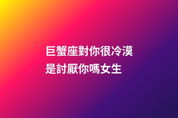 巨蟹座對你很冷漠是討厭你嗎女生-第1張-星座運勢-玄機派